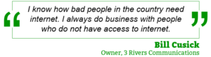“I know how bad people in the country need internet. I always do business with people who do not have access to internet.” — Bill Cusick, Owner, 3 Rivers Communications
