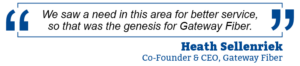 “We saw a need in this area for better service, so that was the genesis for Fiber Gateway.” – Heath Sellenriek, Co-Founder & CEO, Gateway Fiber